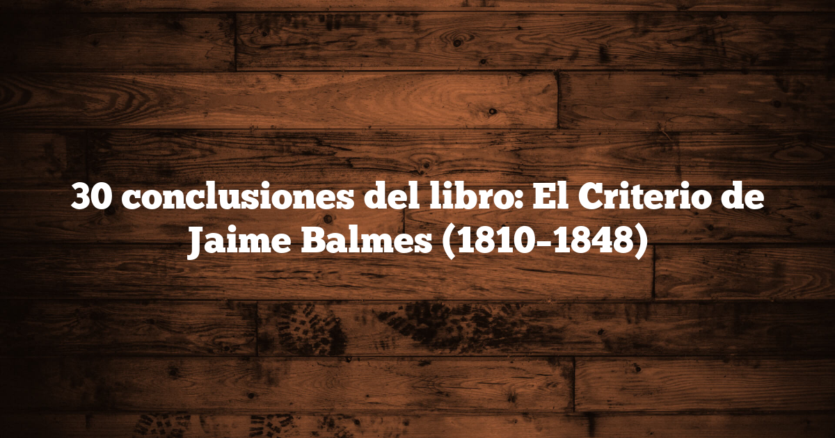 30 conclusiones del libro: El Criterio de Jaime Balmes (1810–1848)