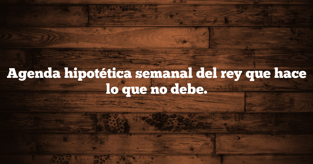 Agenda hipotética semanal del rey que hace lo que no debe.