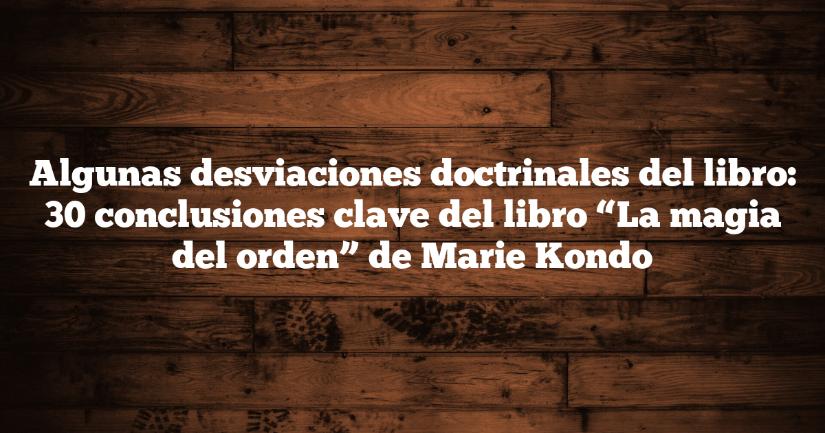 Algunas desviaciones doctrinales del libro: 30 conclusiones clave del libro “La magia del orden” de Marie Kondo