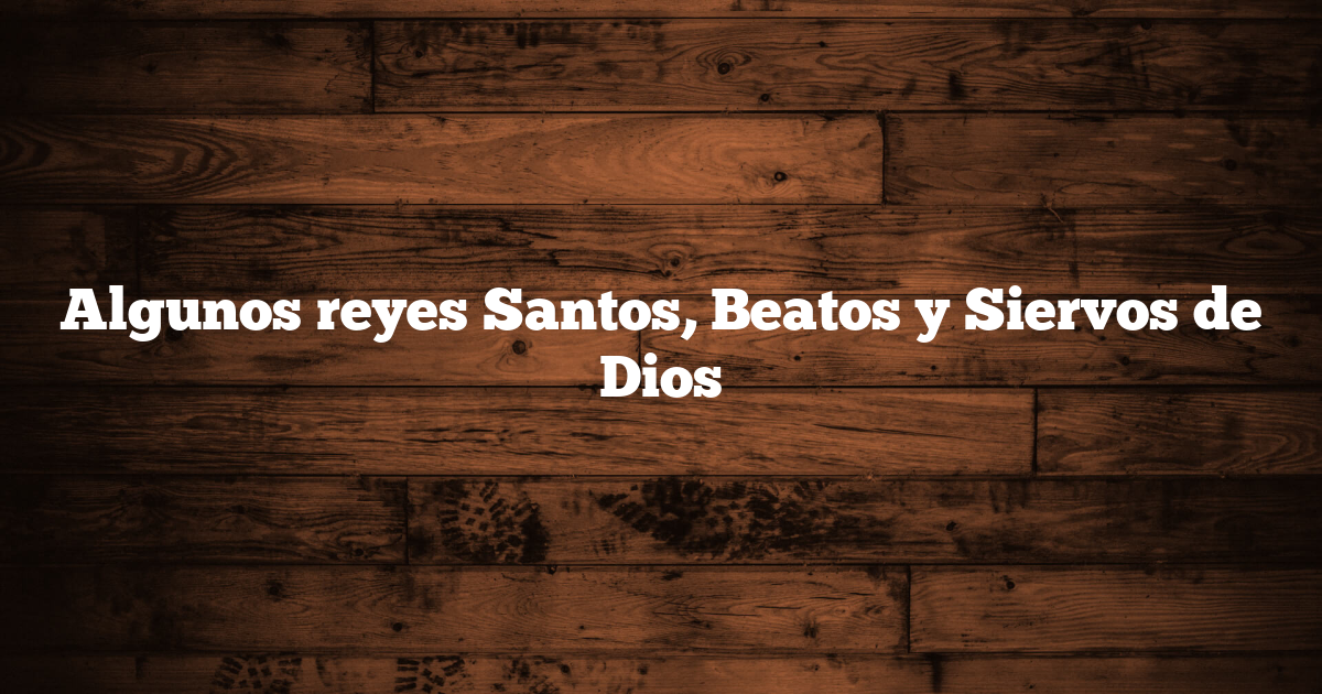 Algunos reyes Santos, Beatos y Siervos de Dios