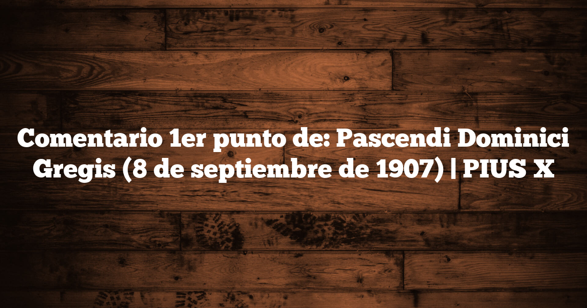 Comentario 1er punto de: Pascendi Dominici Gregis (8 de septiembre de 1907) | PIUS X