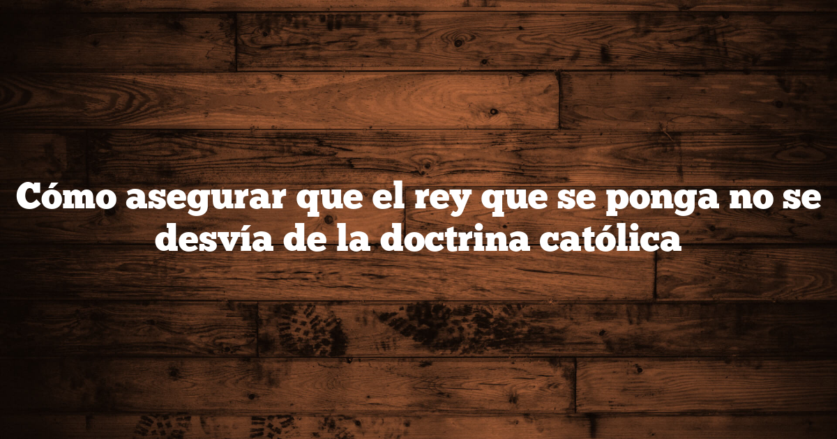 Cómo asegurar que el rey que se ponga no se desvía de la doctrina católica