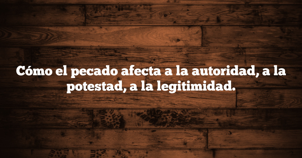 Cómo el pecado afecta a la autoridad, a la potestad, a la legitimidad.