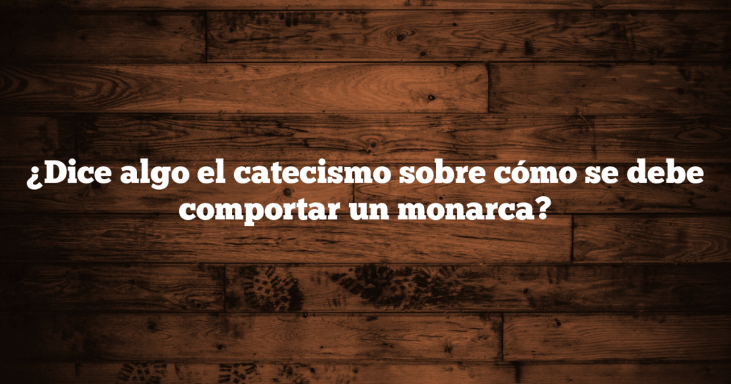 ¿Dice algo el catecismo sobre cómo se debe comportar un monarca?