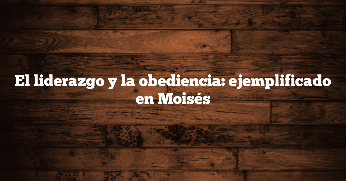 El liderazgo y la obediencia: ejemplificado en Moisés