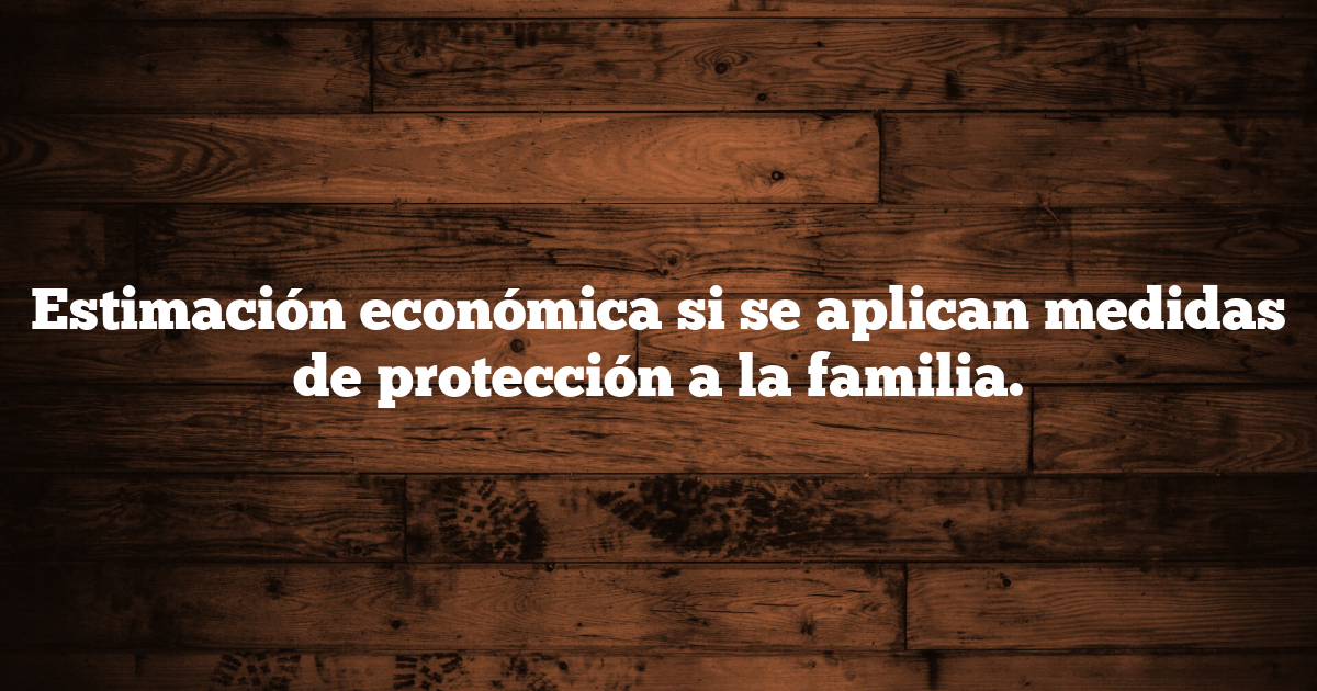 Estimación económica si se aplican medidas de protección a la familia.
