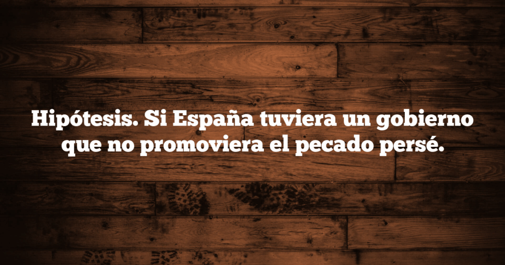 Hipótesis. Si España tuviera un gobierno que no promoviera el pecado persé.