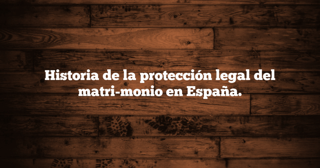 Historia de la protección legal del matri-monio en España.