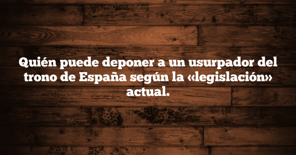 Quién puede deponer a un usurpador del trono de España según la «legislación» actual.