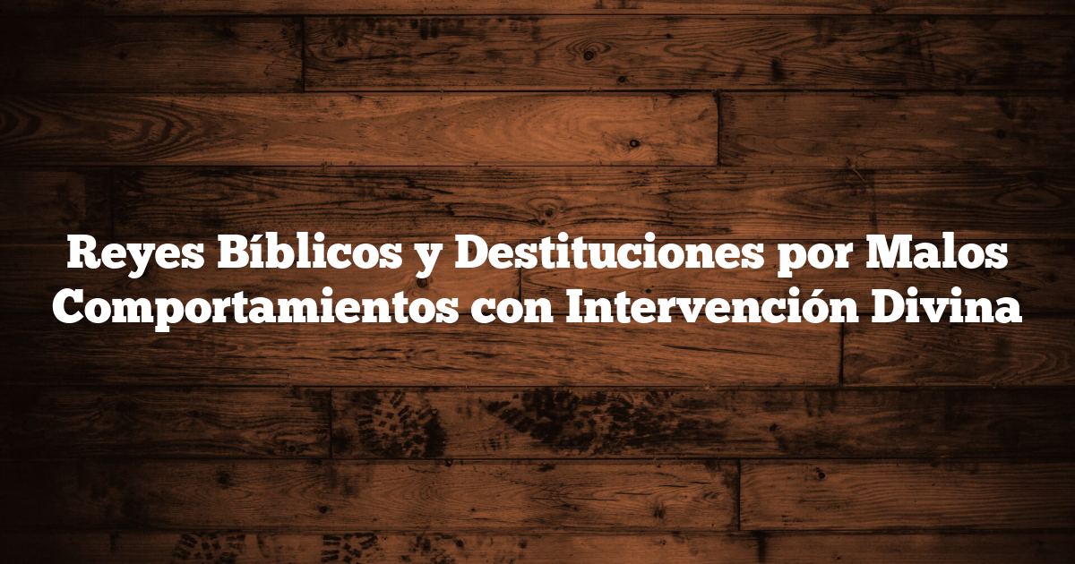 Reyes Bíblicos y Destituciones por Malos Comportamientos con Intervención Divina