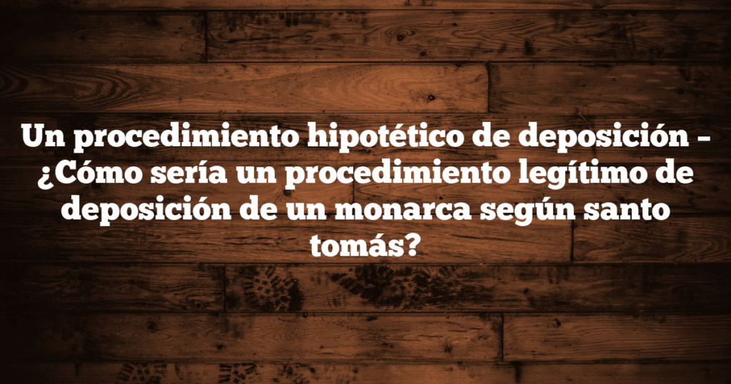 Un procedimiento hipotético de deposición – ¿Cómo sería un procedimiento legítimo de deposición de un monarca según santo tomás?