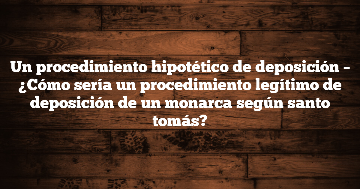 Un procedimiento hipotético de deposición – ¿Cómo sería un procedimiento legítimo de deposición de un monarca según santo tomás?