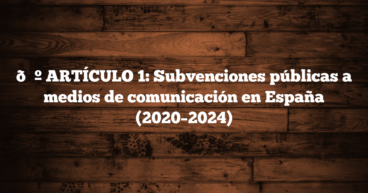 📺 ARTÍCULO 1: Subvenciones públicas a medios de comunicación en España (2020–2024)