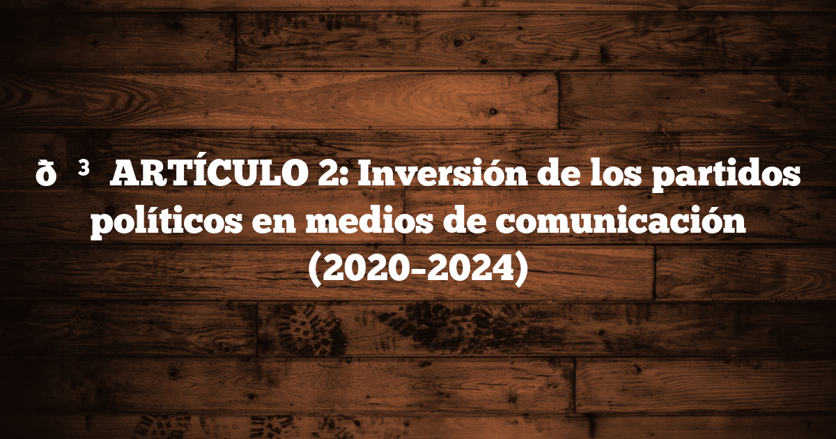 🗳️ ARTÍCULO 2: Inversión de los partidos políticos en medios de comunicación (2020–2024)