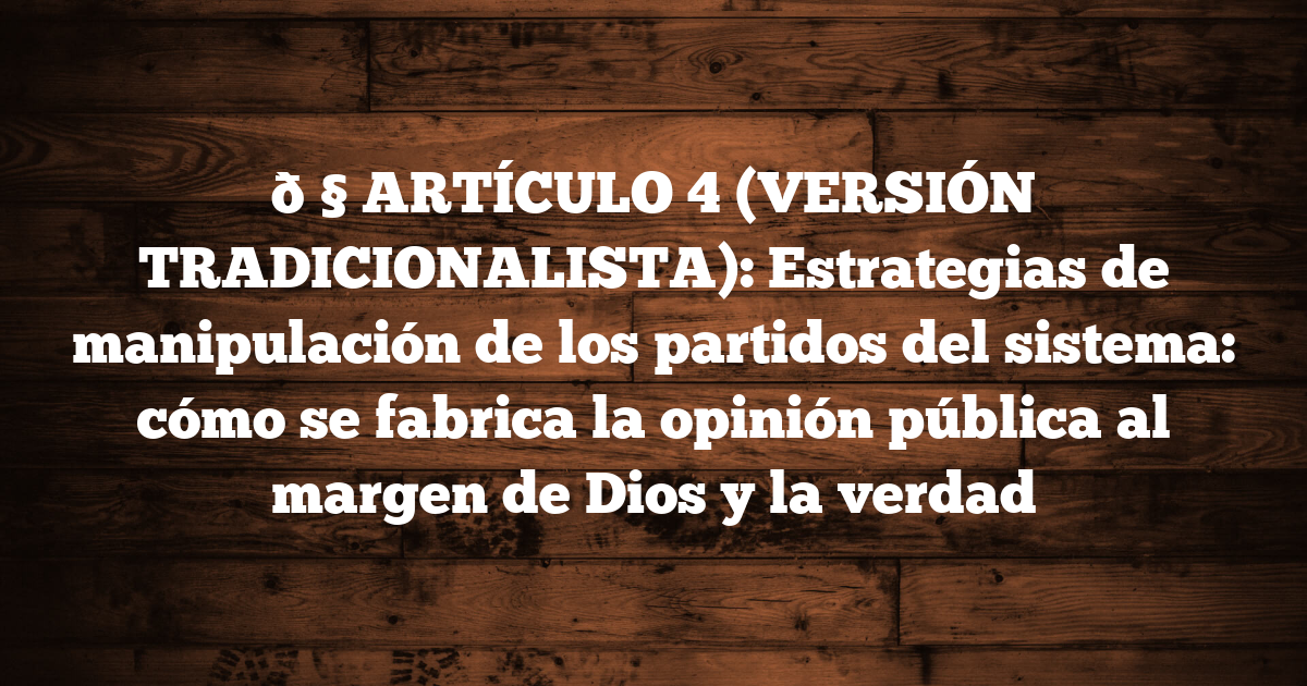 🧠 ARTÍCULO 4 (VERSIÓN TRADICIONALISTA): Estrategias de manipulación de los partidos del sistema: cómo se fabrica la opinión pública al margen de Dios y la verdad