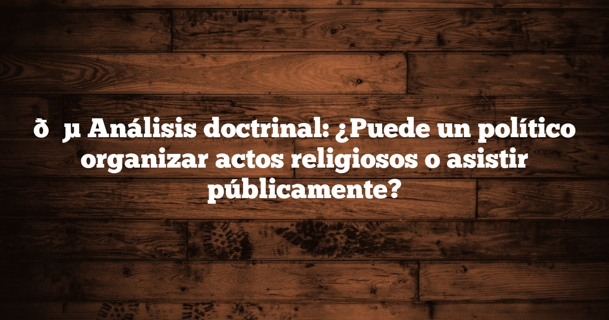 🔵 Análisis doctrinal: ¿Puede un político organizar actos religiosos o asistir públicamente?
