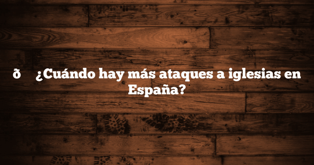 📍 ¿Cuándo hay más ataques a iglesias en España?