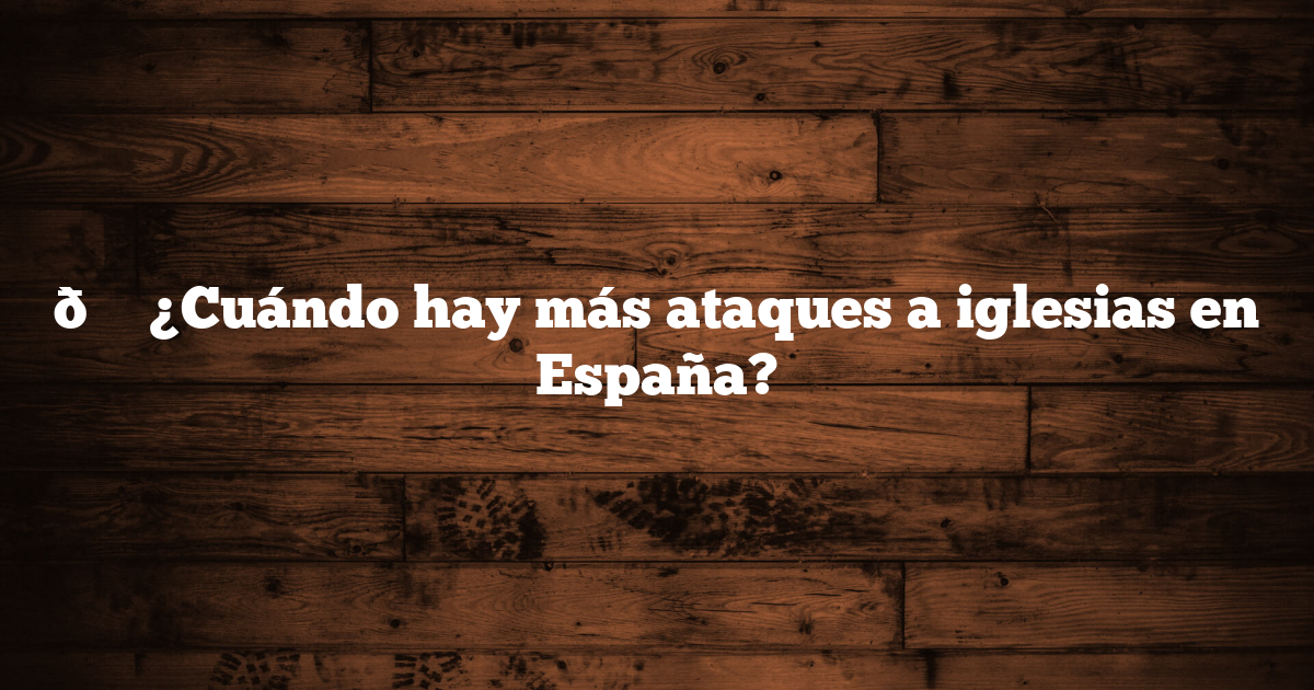 📍 ¿Cuándo hay más ataques a iglesias en España?