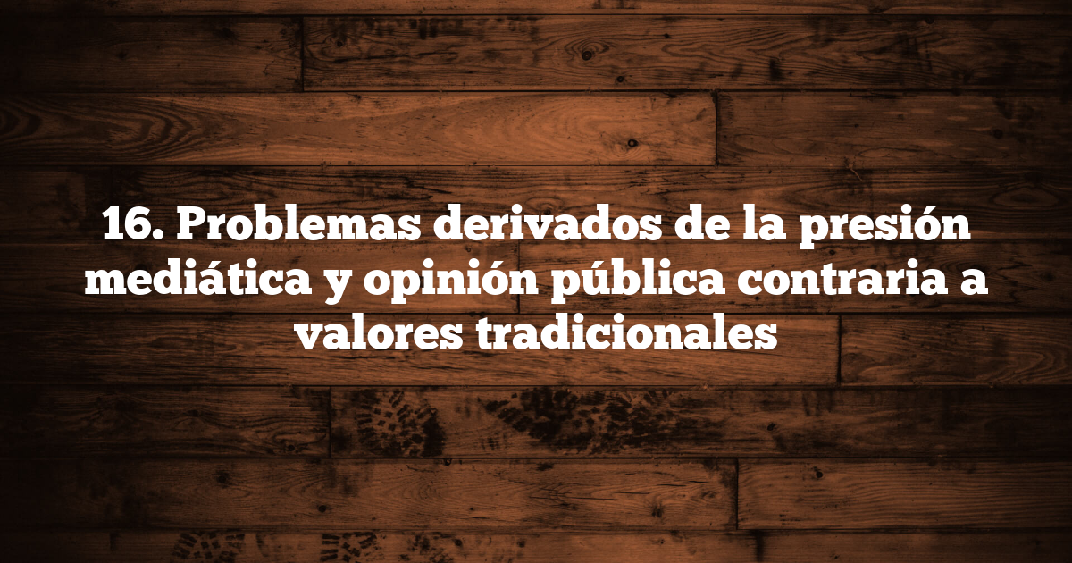 16. Problemas derivados de la presión mediática y opinión pública contraria a valores tradicionales