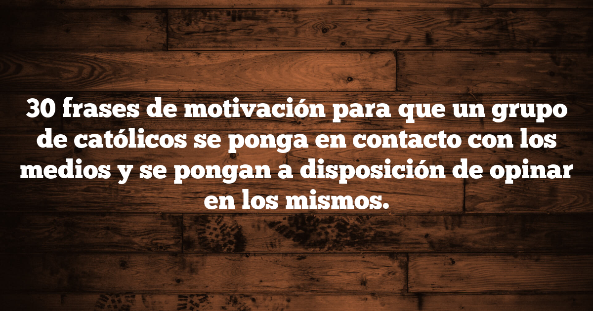 30 frases de motivación para que un grupo de católicos se ponga en contacto con los medios y se pongan a disposición de opinar en los mismos.