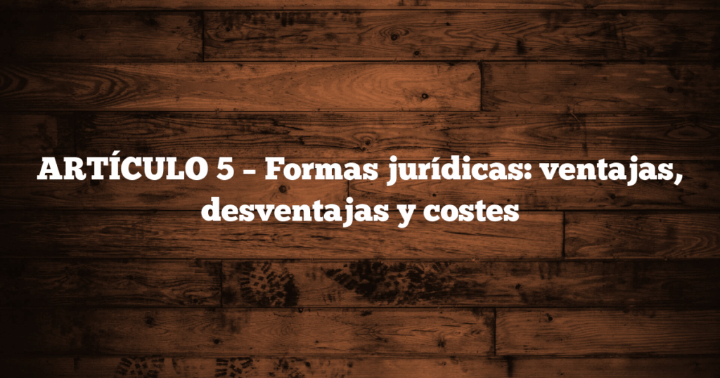 ARTÍCULO 5 – Formas jurídicas: ventajas, desventajas y costes