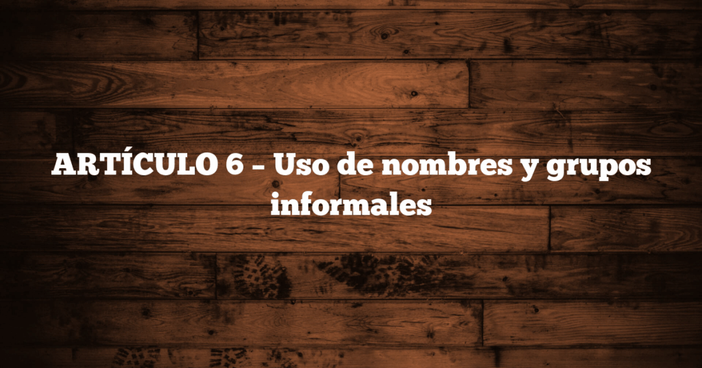 ARTÍCULO 6 – Uso de nombres y grupos informales