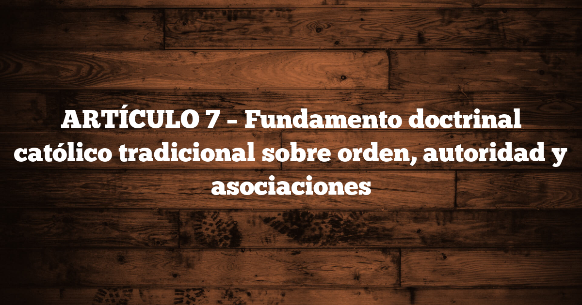 ARTÍCULO 7 – Fundamento doctrinal católico tradicional sobre orden, autoridad y asociaciones