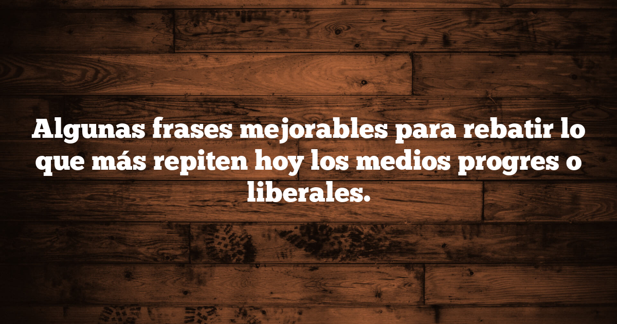 Algunas frases mejorables para rebatir lo que más repiten hoy los medios progres o liberales.