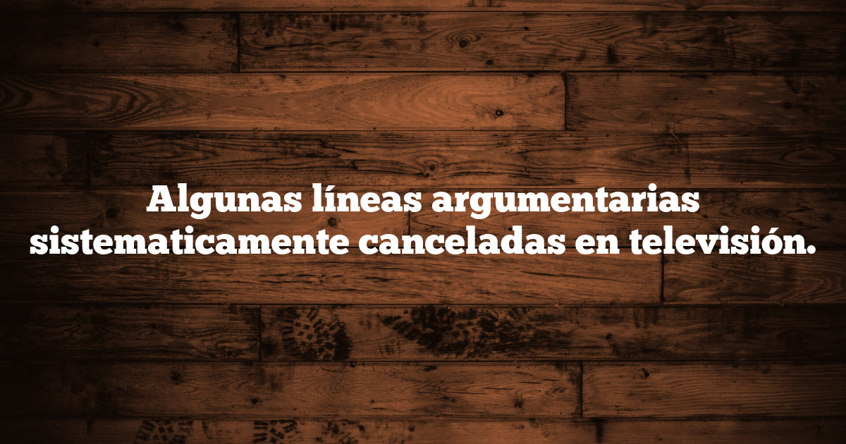 Algunas líneas argumentarias sistematicamente canceladas en televisión.