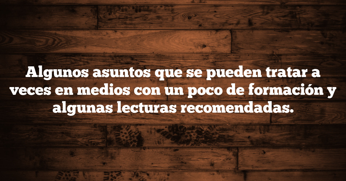 Algunos asuntos que se pueden tratar a veces en medios con un poco de formación y algunas lecturas recomendadas.