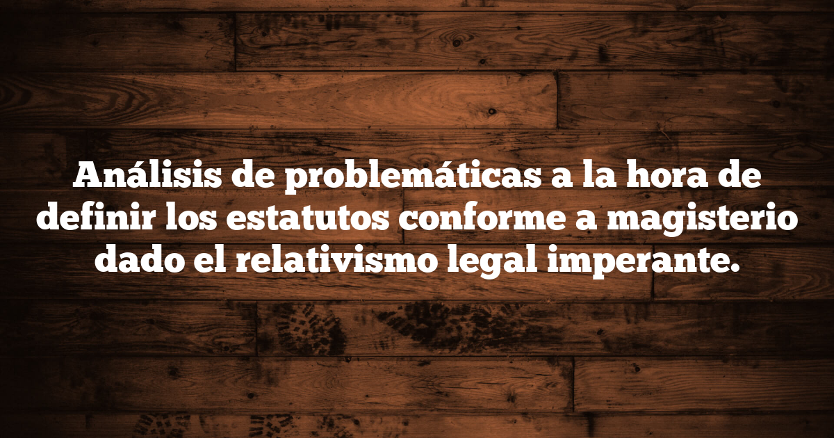 Análisis de problemáticas a la hora de definir los estatutos conforme a magisterio dado el relativismo legal imperante.