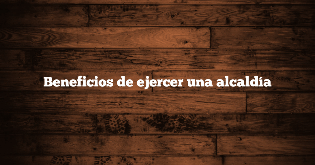 Beneficios de ejercer una alcaldía