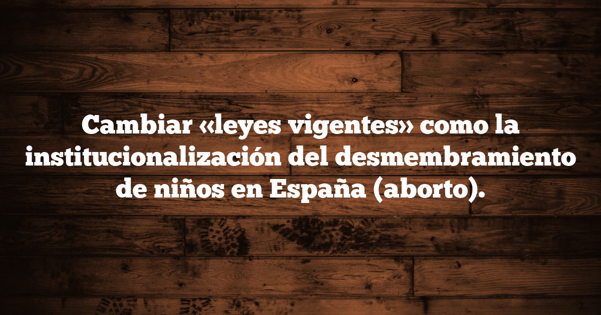 Cambiar «leyes vigentes» como la institucionalización del desmembramiento de niños en España (aborto).