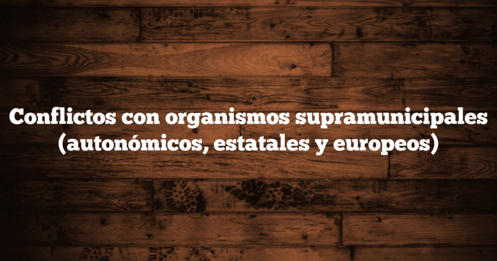 Conflictos con organismos supramunicipales (autonómicos, estatales y europeos)