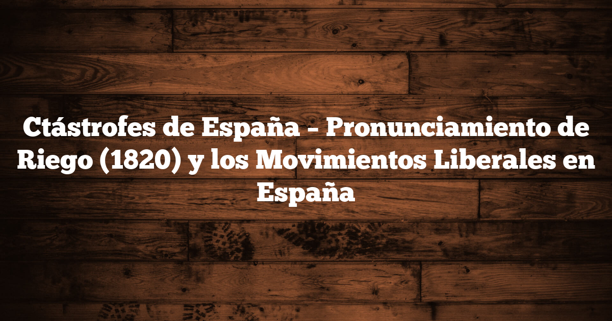 Ctástrofes de España – Pronunciamiento de Riego (1820) y los Movimientos Liberales en España
