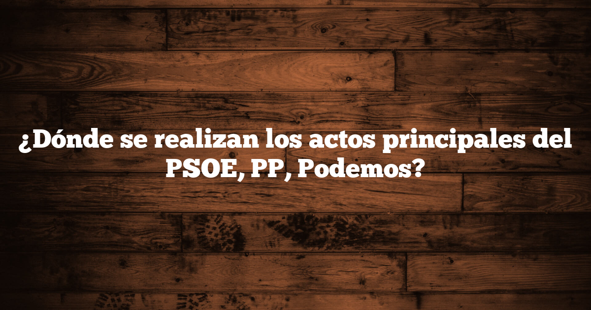 ¿Dónde se realizan los actos principales del PSOE, PP, Podemos?
