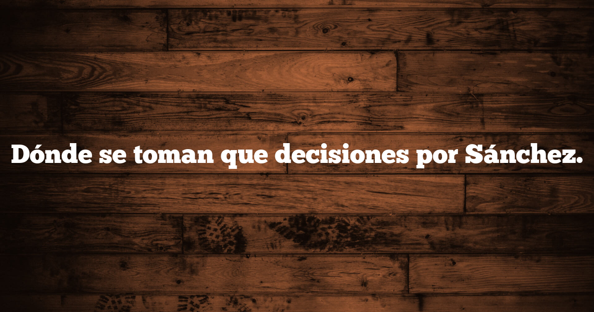 Dónde se toman que decisiones por Sánchez.