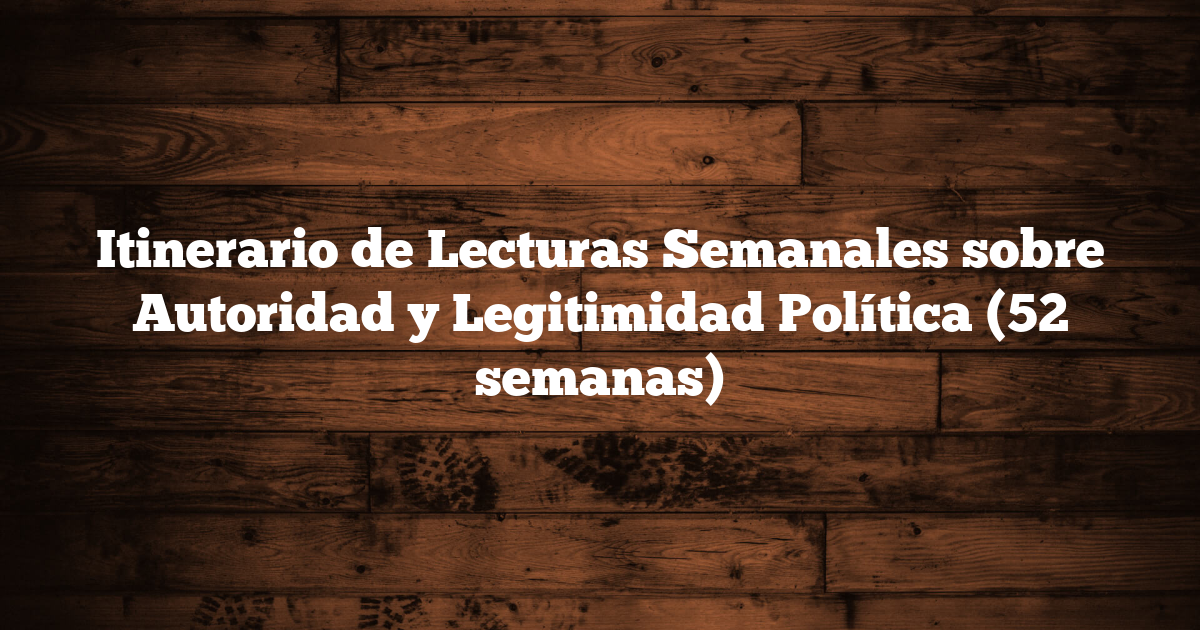 Itinerario de Lecturas Semanales sobre Autoridad y Legitimidad Política (52 semanas)