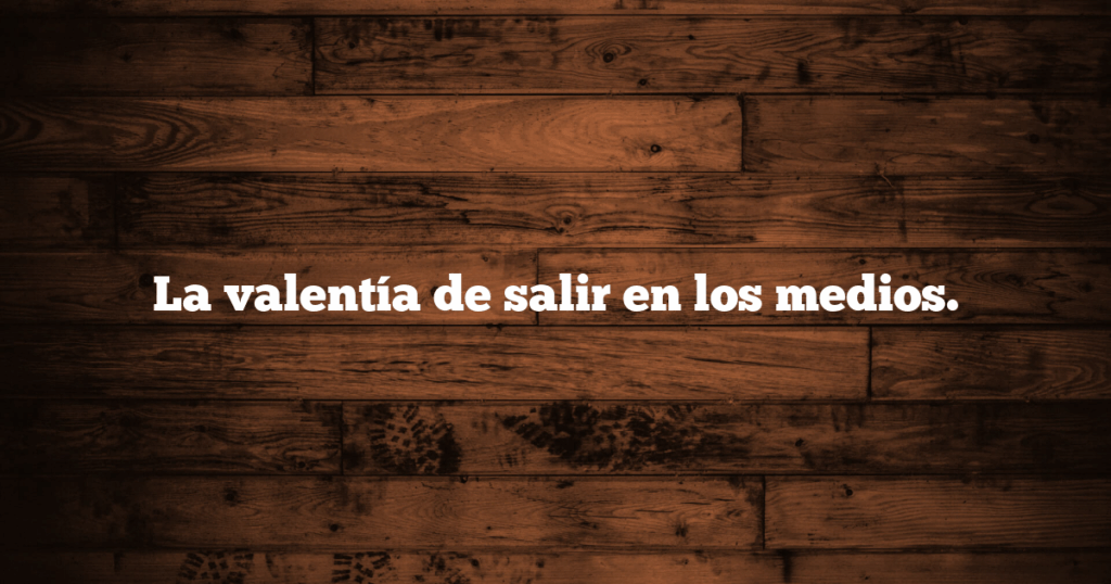 La valentía de salir en los medios.