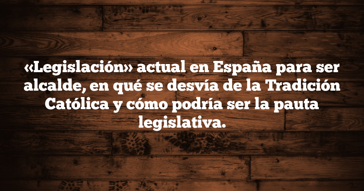 «Legislación» actual en España para ser alcalde, en qué se desvía de la Tradición Católica y cómo podría ser la pauta legislativa.