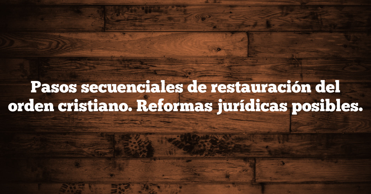 Pasos secuenciales de restauración del orden cristiano.  Reformas jurídicas posibles.