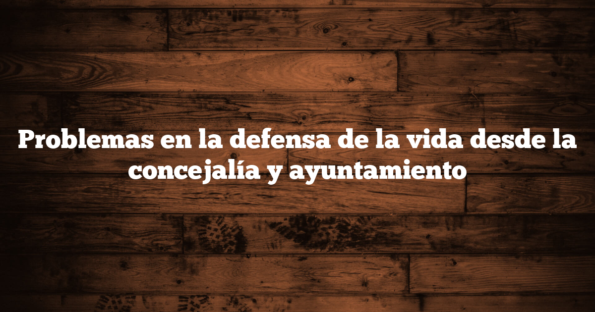 Problemas en la defensa de la vida desde la concejalía y ayuntamiento