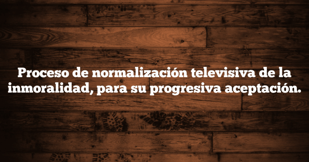 Proceso de normalización televisiva de la inmoralidad, para su progresiva aceptación.