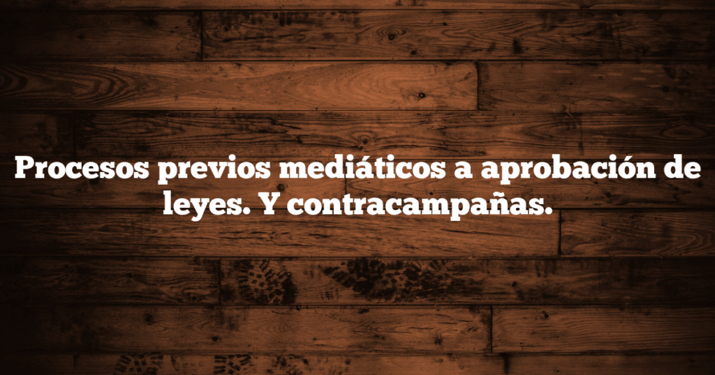 Procesos previos mediáticos a aprobación de leyes. Y contracampañas.