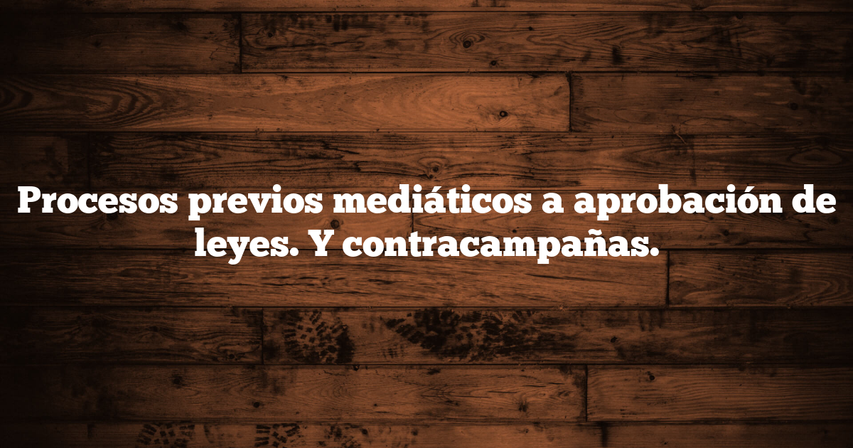 Procesos previos mediáticos a aprobación de leyes. Y contracampañas.