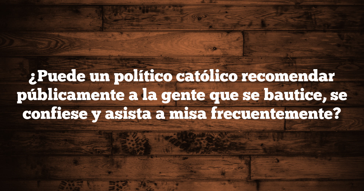 ¿Puede un político católico recomendar públicamente a la gente que se bautice, se confiese y asista a misa frecuentemente?