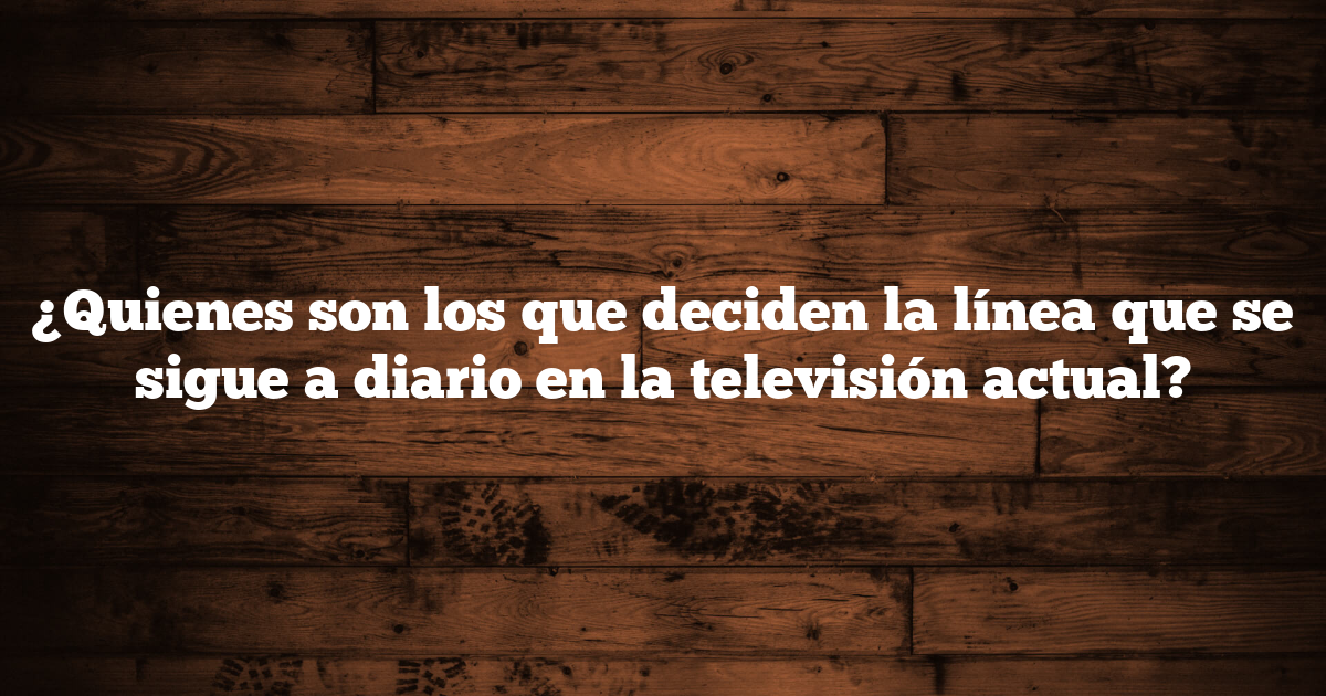 ¿Quienes son los que deciden la línea que se sigue a diario en la televisión actual?