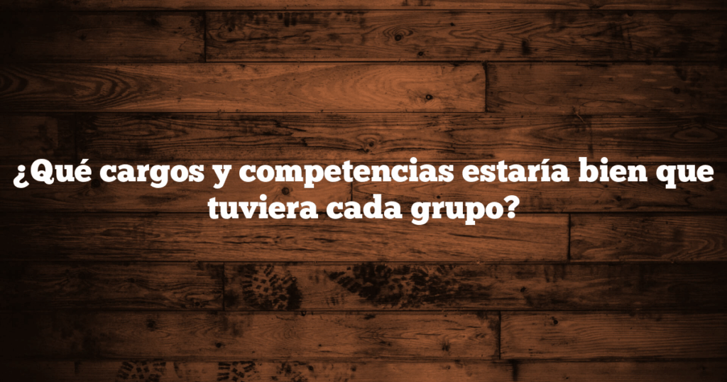 ¿Qué cargos y competencias estaría bien que tuviera cada grupo?