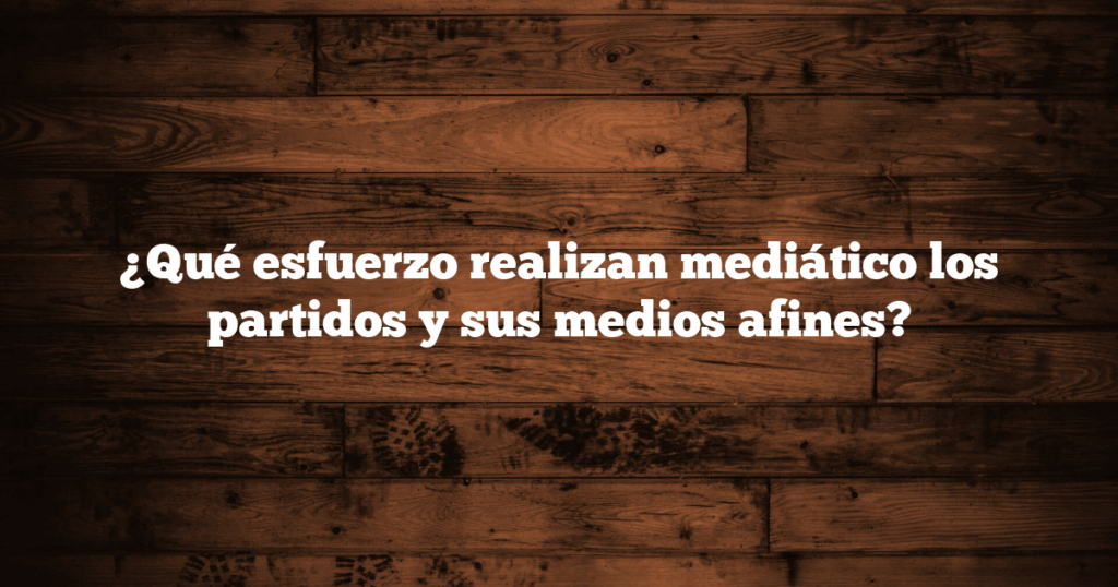 ¿Qué esfuerzo realizan mediático los partidos y sus medios afines?
