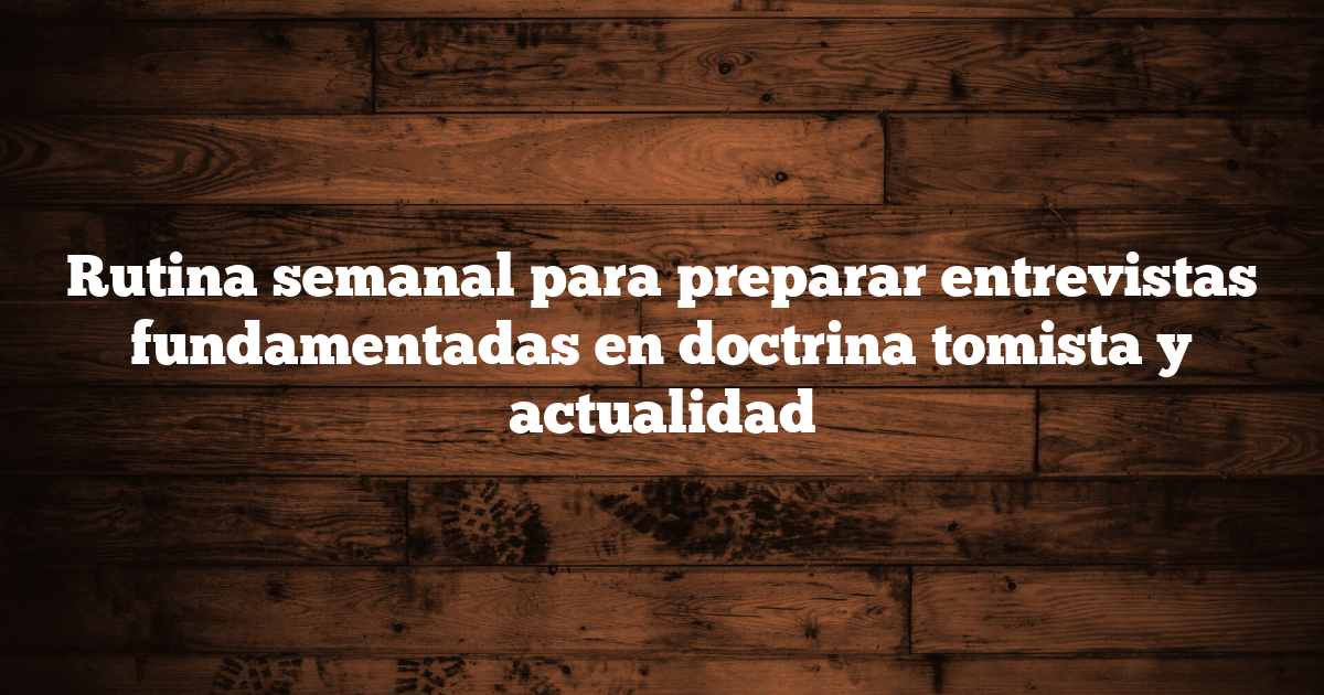 Rutina semanal para preparar entrevistas fundamentadas en doctrina tomista y actualidad
